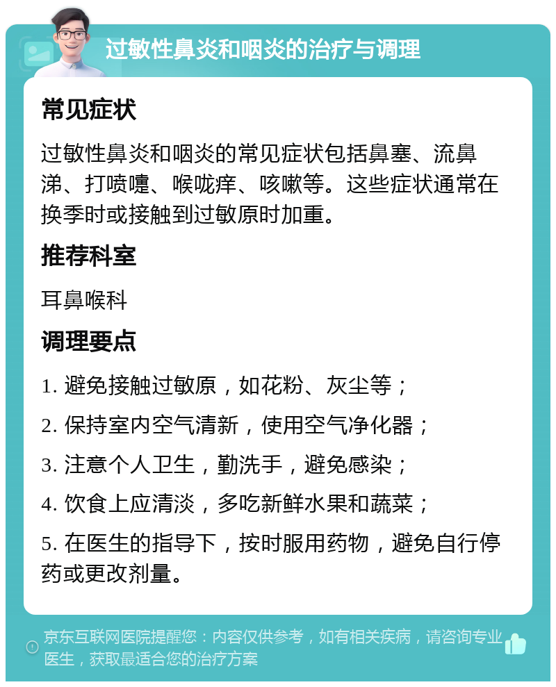 过敏性鼻炎和咽炎的治疗与调理 常见症状 过敏性鼻炎和咽炎的常见症状包括鼻塞、流鼻涕、打喷嚏、喉咙痒、咳嗽等。这些症状通常在换季时或接触到过敏原时加重。 推荐科室 耳鼻喉科 调理要点 1. 避免接触过敏原，如花粉、灰尘等； 2. 保持室内空气清新，使用空气净化器； 3. 注意个人卫生，勤洗手，避免感染； 4. 饮食上应清淡，多吃新鲜水果和蔬菜； 5. 在医生的指导下，按时服用药物，避免自行停药或更改剂量。