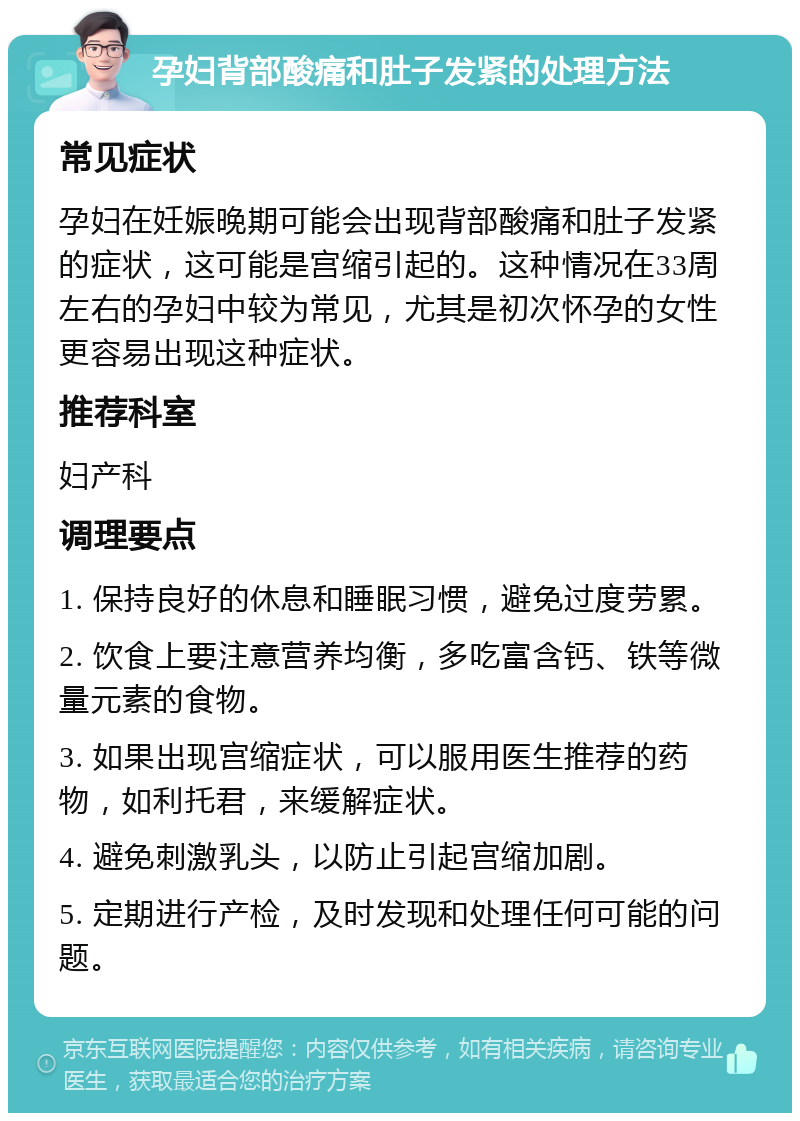 孕妇背部酸痛和肚子发紧的处理方法 常见症状 孕妇在妊娠晚期可能会出现背部酸痛和肚子发紧的症状，这可能是宫缩引起的。这种情况在33周左右的孕妇中较为常见，尤其是初次怀孕的女性更容易出现这种症状。 推荐科室 妇产科 调理要点 1. 保持良好的休息和睡眠习惯，避免过度劳累。 2. 饮食上要注意营养均衡，多吃富含钙、铁等微量元素的食物。 3. 如果出现宫缩症状，可以服用医生推荐的药物，如利托君，来缓解症状。 4. 避免刺激乳头，以防止引起宫缩加剧。 5. 定期进行产检，及时发现和处理任何可能的问题。