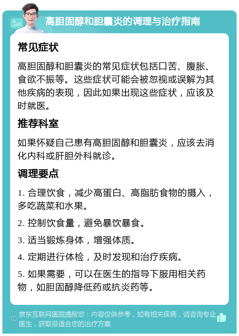 高胆固醇和胆囊炎的调理与治疗指南 常见症状 高胆固醇和胆囊炎的常见症状包括口苦、腹胀、食欲不振等。这些症状可能会被忽视或误解为其他疾病的表现，因此如果出现这些症状，应该及时就医。 推荐科室 如果怀疑自己患有高胆固醇和胆囊炎，应该去消化内科或肝胆外科就诊。 调理要点 1. 合理饮食，减少高蛋白、高脂肪食物的摄入，多吃蔬菜和水果。 2. 控制饮食量，避免暴饮暴食。 3. 适当锻炼身体，增强体质。 4. 定期进行体检，及时发现和治疗疾病。 5. 如果需要，可以在医生的指导下服用相关药物，如胆固醇降低药或抗炎药等。