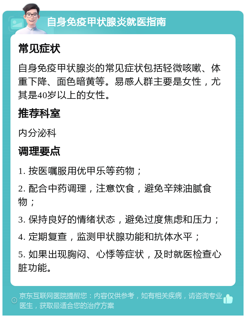 自身免疫甲状腺炎就医指南 常见症状 自身免疫甲状腺炎的常见症状包括轻微咳嗽、体重下降、面色暗黄等。易感人群主要是女性，尤其是40岁以上的女性。 推荐科室 内分泌科 调理要点 1. 按医嘱服用优甲乐等药物； 2. 配合中药调理，注意饮食，避免辛辣油腻食物； 3. 保持良好的情绪状态，避免过度焦虑和压力； 4. 定期复查，监测甲状腺功能和抗体水平； 5. 如果出现胸闷、心悸等症状，及时就医检查心脏功能。