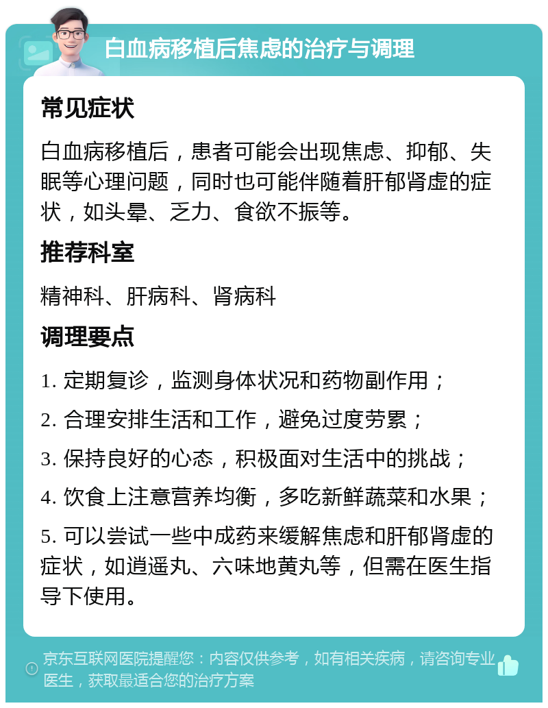 白血病移植后焦虑的治疗与调理 常见症状 白血病移植后，患者可能会出现焦虑、抑郁、失眠等心理问题，同时也可能伴随着肝郁肾虚的症状，如头晕、乏力、食欲不振等。 推荐科室 精神科、肝病科、肾病科 调理要点 1. 定期复诊，监测身体状况和药物副作用； 2. 合理安排生活和工作，避免过度劳累； 3. 保持良好的心态，积极面对生活中的挑战； 4. 饮食上注意营养均衡，多吃新鲜蔬菜和水果； 5. 可以尝试一些中成药来缓解焦虑和肝郁肾虚的症状，如逍遥丸、六味地黄丸等，但需在医生指导下使用。