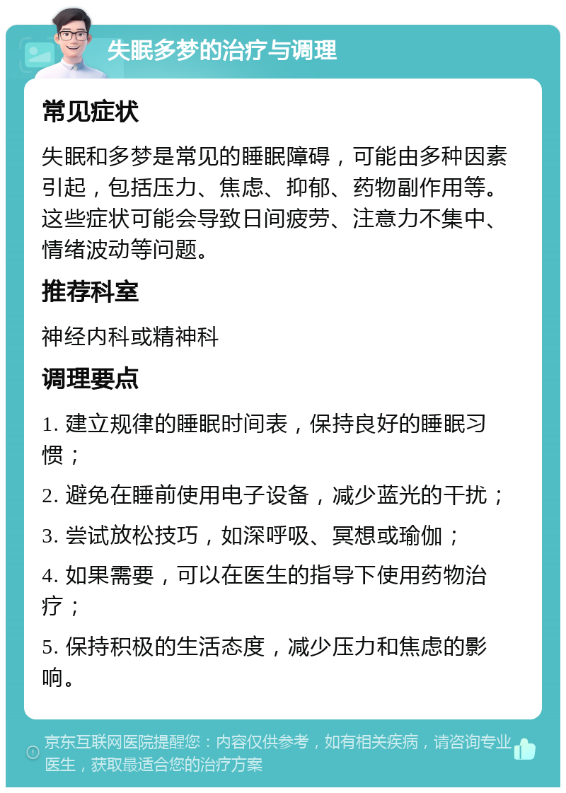 失眠多梦的治疗与调理 常见症状 失眠和多梦是常见的睡眠障碍，可能由多种因素引起，包括压力、焦虑、抑郁、药物副作用等。这些症状可能会导致日间疲劳、注意力不集中、情绪波动等问题。 推荐科室 神经内科或精神科 调理要点 1. 建立规律的睡眠时间表，保持良好的睡眠习惯； 2. 避免在睡前使用电子设备，减少蓝光的干扰； 3. 尝试放松技巧，如深呼吸、冥想或瑜伽； 4. 如果需要，可以在医生的指导下使用药物治疗； 5. 保持积极的生活态度，减少压力和焦虑的影响。