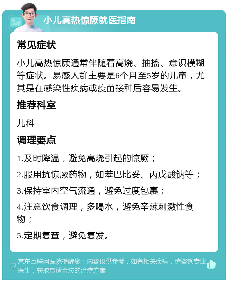 小儿高热惊厥就医指南 常见症状 小儿高热惊厥通常伴随着高烧、抽搐、意识模糊等症状。易感人群主要是6个月至5岁的儿童，尤其是在感染性疾病或疫苗接种后容易发生。 推荐科室 儿科 调理要点 1.及时降温，避免高烧引起的惊厥； 2.服用抗惊厥药物，如苯巴比妥、丙戊酸钠等； 3.保持室内空气流通，避免过度包裹； 4.注意饮食调理，多喝水，避免辛辣刺激性食物； 5.定期复查，避免复发。