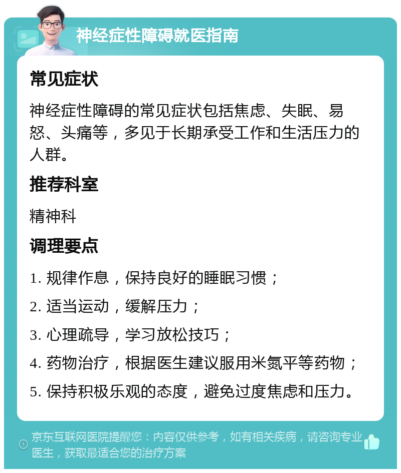 神经症性障碍就医指南 常见症状 神经症性障碍的常见症状包括焦虑、失眠、易怒、头痛等，多见于长期承受工作和生活压力的人群。 推荐科室 精神科 调理要点 1. 规律作息，保持良好的睡眠习惯； 2. 适当运动，缓解压力； 3. 心理疏导，学习放松技巧； 4. 药物治疗，根据医生建议服用米氮平等药物； 5. 保持积极乐观的态度，避免过度焦虑和压力。