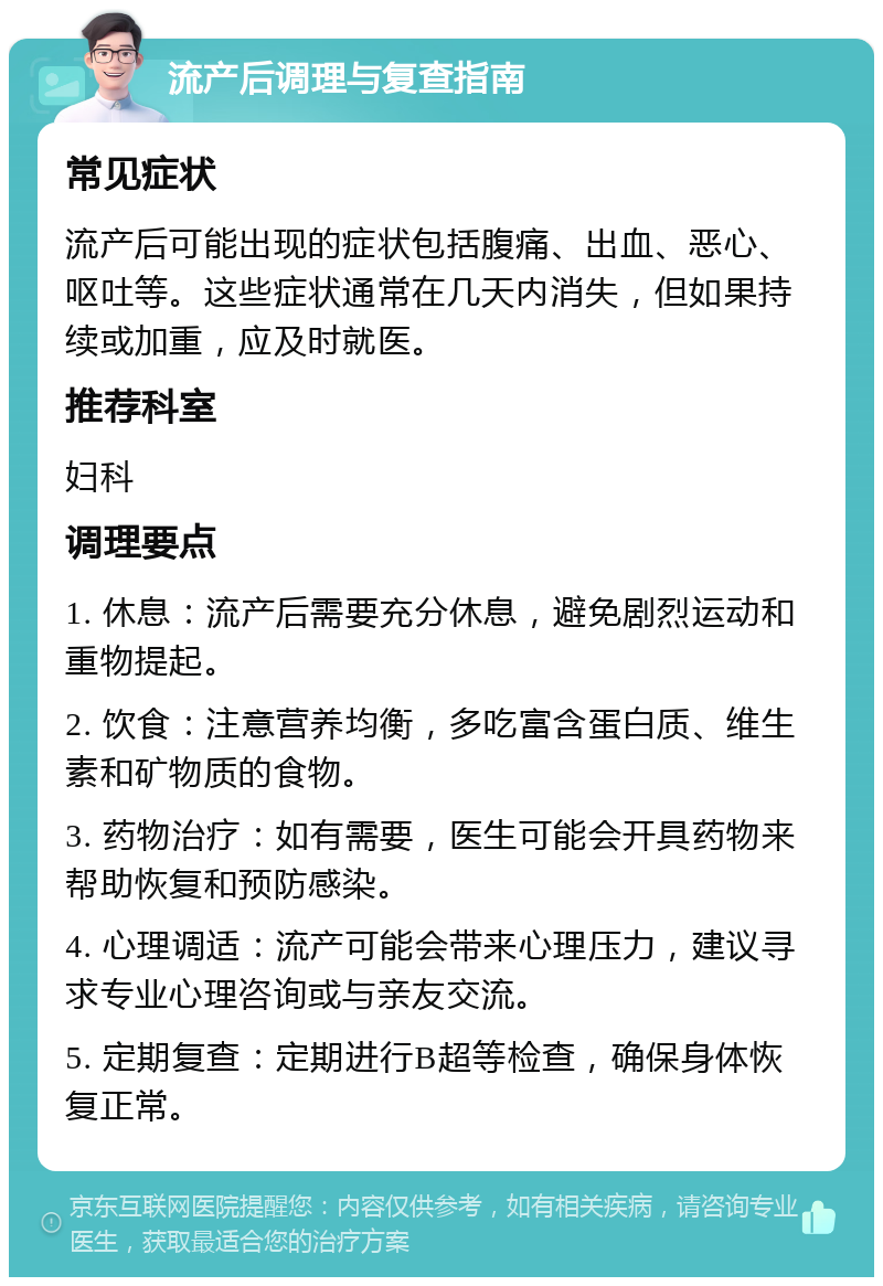 流产后调理与复查指南 常见症状 流产后可能出现的症状包括腹痛、出血、恶心、呕吐等。这些症状通常在几天内消失，但如果持续或加重，应及时就医。 推荐科室 妇科 调理要点 1. 休息：流产后需要充分休息，避免剧烈运动和重物提起。 2. 饮食：注意营养均衡，多吃富含蛋白质、维生素和矿物质的食物。 3. 药物治疗：如有需要，医生可能会开具药物来帮助恢复和预防感染。 4. 心理调适：流产可能会带来心理压力，建议寻求专业心理咨询或与亲友交流。 5. 定期复查：定期进行B超等检查，确保身体恢复正常。