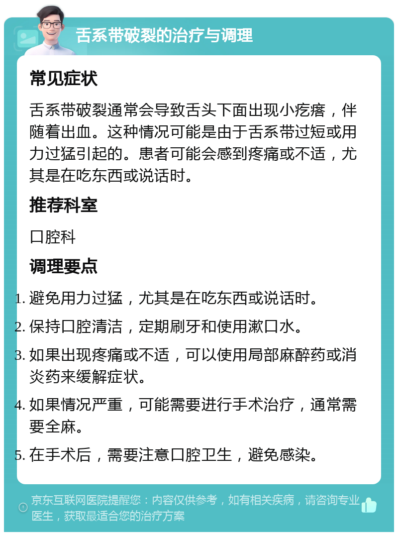 舌系带破裂的治疗与调理 常见症状 舌系带破裂通常会导致舌头下面出现小疙瘩，伴随着出血。这种情况可能是由于舌系带过短或用力过猛引起的。患者可能会感到疼痛或不适，尤其是在吃东西或说话时。 推荐科室 口腔科 调理要点 避免用力过猛，尤其是在吃东西或说话时。 保持口腔清洁，定期刷牙和使用漱口水。 如果出现疼痛或不适，可以使用局部麻醉药或消炎药来缓解症状。 如果情况严重，可能需要进行手术治疗，通常需要全麻。 在手术后，需要注意口腔卫生，避免感染。