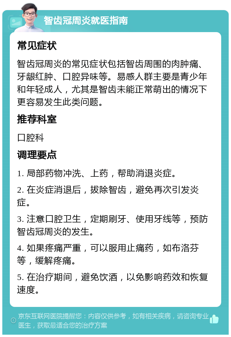 智齿冠周炎就医指南 常见症状 智齿冠周炎的常见症状包括智齿周围的肉肿痛、牙龈红肿、口腔异味等。易感人群主要是青少年和年轻成人，尤其是智齿未能正常萌出的情况下更容易发生此类问题。 推荐科室 口腔科 调理要点 1. 局部药物冲洗、上药，帮助消退炎症。 2. 在炎症消退后，拔除智齿，避免再次引发炎症。 3. 注意口腔卫生，定期刷牙、使用牙线等，预防智齿冠周炎的发生。 4. 如果疼痛严重，可以服用止痛药，如布洛芬等，缓解疼痛。 5. 在治疗期间，避免饮酒，以免影响药效和恢复速度。