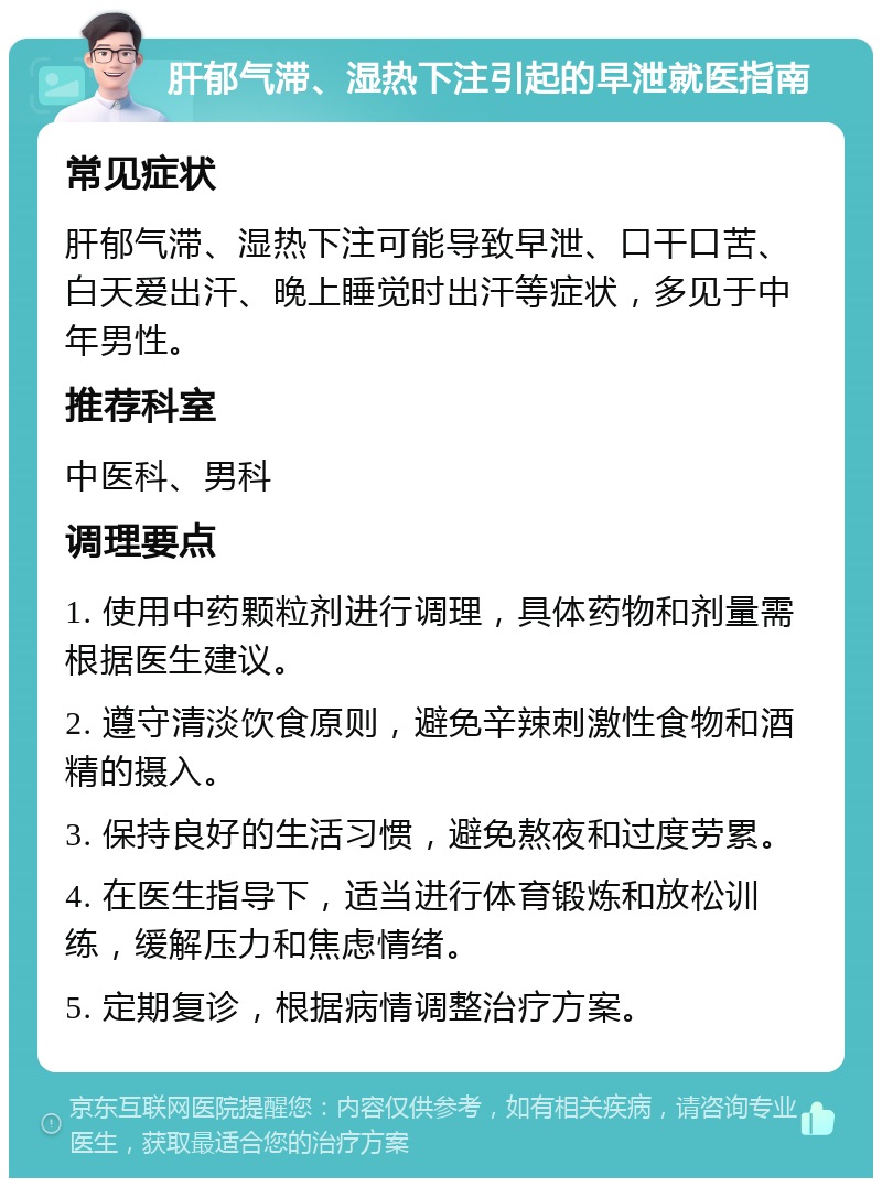 肝郁气滞、湿热下注引起的早泄就医指南 常见症状 肝郁气滞、湿热下注可能导致早泄、口干口苦、白天爱出汗、晚上睡觉时出汗等症状，多见于中年男性。 推荐科室 中医科、男科 调理要点 1. 使用中药颗粒剂进行调理，具体药物和剂量需根据医生建议。 2. 遵守清淡饮食原则，避免辛辣刺激性食物和酒精的摄入。 3. 保持良好的生活习惯，避免熬夜和过度劳累。 4. 在医生指导下，适当进行体育锻炼和放松训练，缓解压力和焦虑情绪。 5. 定期复诊，根据病情调整治疗方案。