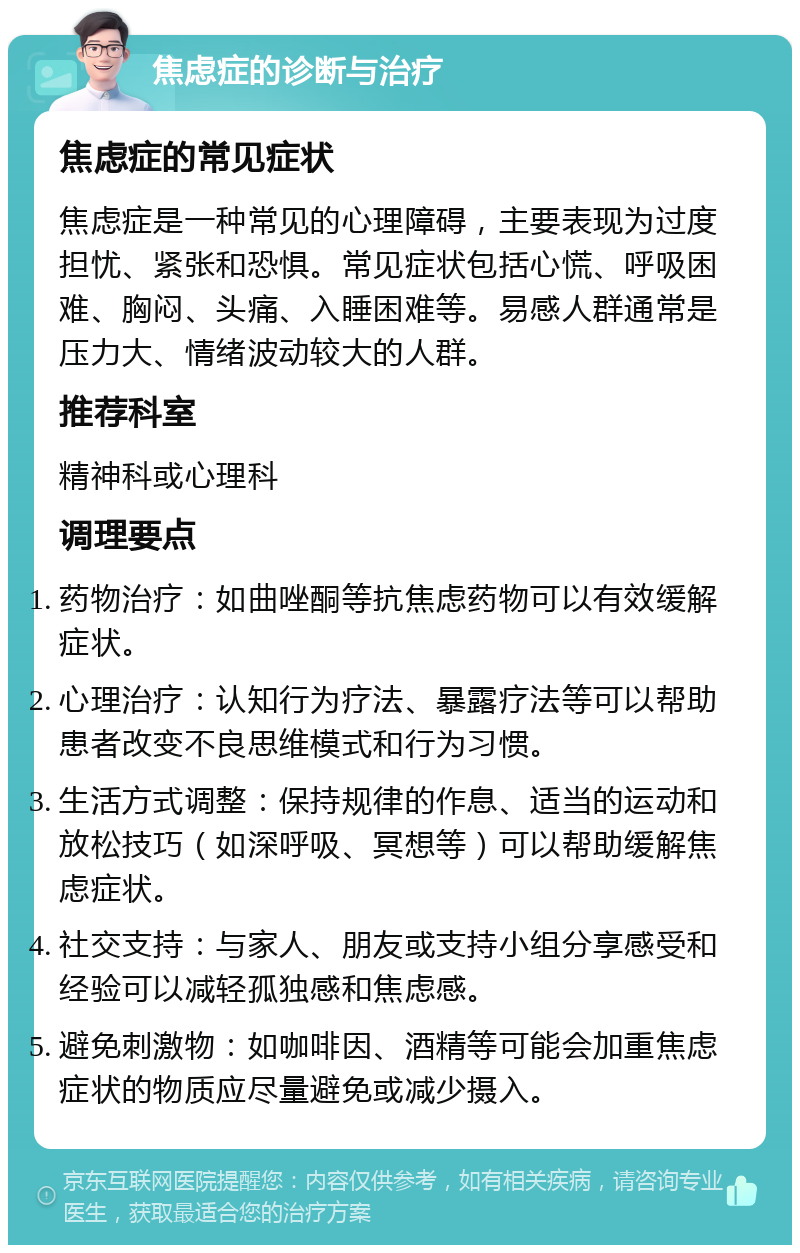 焦虑症的诊断与治疗 焦虑症的常见症状 焦虑症是一种常见的心理障碍，主要表现为过度担忧、紧张和恐惧。常见症状包括心慌、呼吸困难、胸闷、头痛、入睡困难等。易感人群通常是压力大、情绪波动较大的人群。 推荐科室 精神科或心理科 调理要点 药物治疗：如曲唑酮等抗焦虑药物可以有效缓解症状。 心理治疗：认知行为疗法、暴露疗法等可以帮助患者改变不良思维模式和行为习惯。 生活方式调整：保持规律的作息、适当的运动和放松技巧（如深呼吸、冥想等）可以帮助缓解焦虑症状。 社交支持：与家人、朋友或支持小组分享感受和经验可以减轻孤独感和焦虑感。 避免刺激物：如咖啡因、酒精等可能会加重焦虑症状的物质应尽量避免或减少摄入。