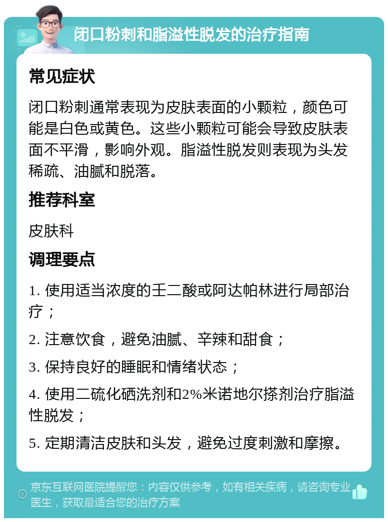 闭口粉刺和脂溢性脱发的治疗指南 常见症状 闭口粉刺通常表现为皮肤表面的小颗粒，颜色可能是白色或黄色。这些小颗粒可能会导致皮肤表面不平滑，影响外观。脂溢性脱发则表现为头发稀疏、油腻和脱落。 推荐科室 皮肤科 调理要点 1. 使用适当浓度的壬二酸或阿达帕林进行局部治疗； 2. 注意饮食，避免油腻、辛辣和甜食； 3. 保持良好的睡眠和情绪状态； 4. 使用二硫化硒洗剂和2%米诺地尔搽剂治疗脂溢性脱发； 5. 定期清洁皮肤和头发，避免过度刺激和摩擦。