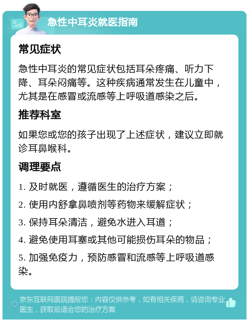 急性中耳炎就医指南 常见症状 急性中耳炎的常见症状包括耳朵疼痛、听力下降、耳朵闷痛等。这种疾病通常发生在儿童中，尤其是在感冒或流感等上呼吸道感染之后。 推荐科室 如果您或您的孩子出现了上述症状，建议立即就诊耳鼻喉科。 调理要点 1. 及时就医，遵循医生的治疗方案； 2. 使用内舒拿鼻喷剂等药物来缓解症状； 3. 保持耳朵清洁，避免水进入耳道； 4. 避免使用耳塞或其他可能损伤耳朵的物品； 5. 加强免疫力，预防感冒和流感等上呼吸道感染。