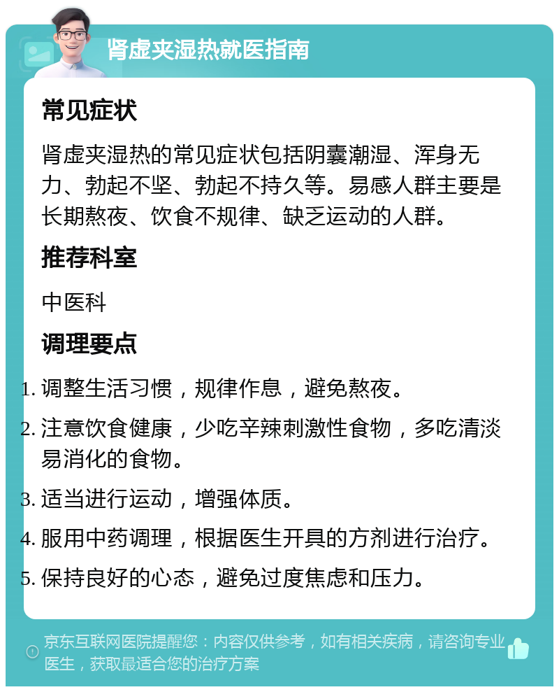 肾虚夹湿热就医指南 常见症状 肾虚夹湿热的常见症状包括阴囊潮湿、浑身无力、勃起不坚、勃起不持久等。易感人群主要是长期熬夜、饮食不规律、缺乏运动的人群。 推荐科室 中医科 调理要点 调整生活习惯，规律作息，避免熬夜。 注意饮食健康，少吃辛辣刺激性食物，多吃清淡易消化的食物。 适当进行运动，增强体质。 服用中药调理，根据医生开具的方剂进行治疗。 保持良好的心态，避免过度焦虑和压力。