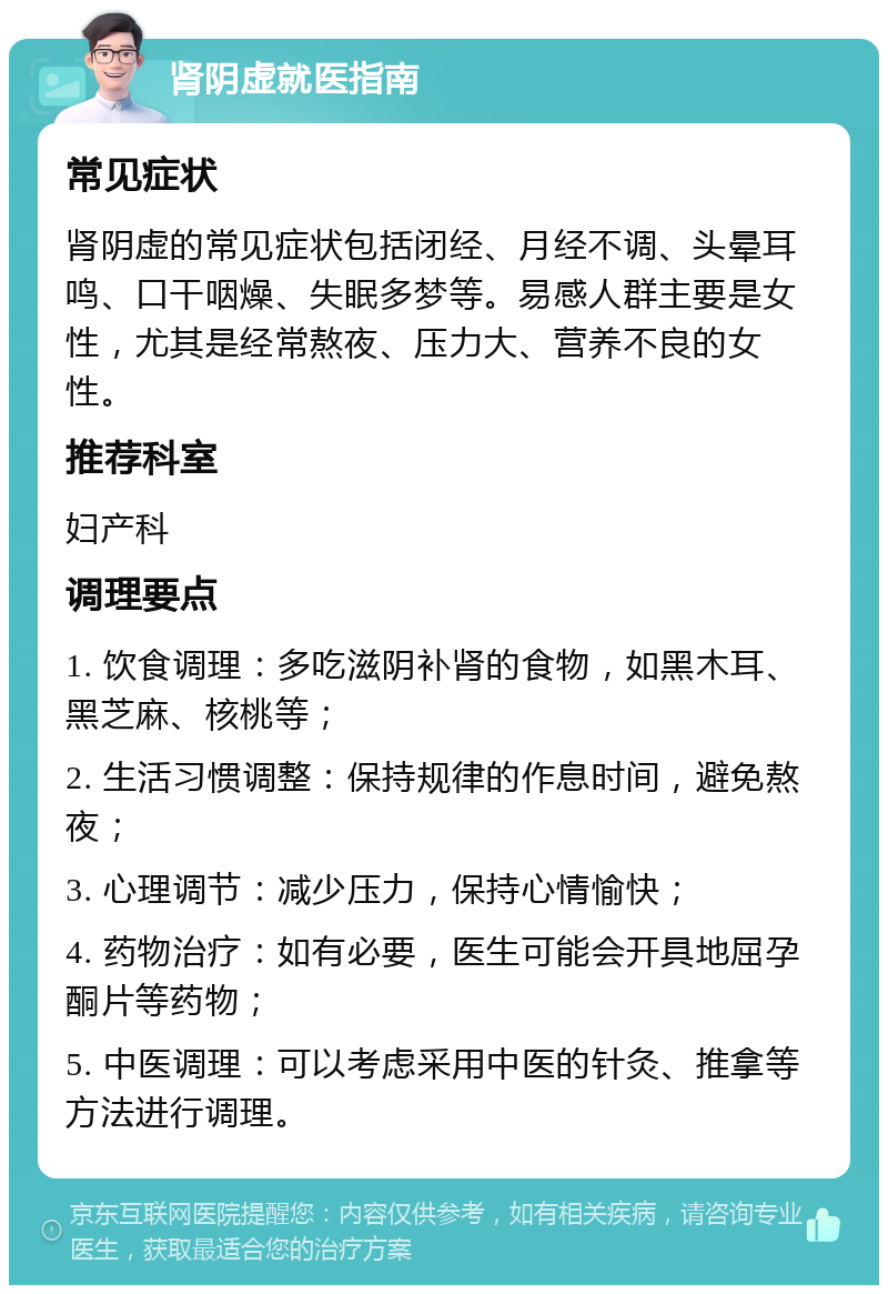 肾阴虚就医指南 常见症状 肾阴虚的常见症状包括闭经、月经不调、头晕耳鸣、口干咽燥、失眠多梦等。易感人群主要是女性，尤其是经常熬夜、压力大、营养不良的女性。 推荐科室 妇产科 调理要点 1. 饮食调理：多吃滋阴补肾的食物，如黑木耳、黑芝麻、核桃等； 2. 生活习惯调整：保持规律的作息时间，避免熬夜； 3. 心理调节：减少压力，保持心情愉快； 4. 药物治疗：如有必要，医生可能会开具地屈孕酮片等药物； 5. 中医调理：可以考虑采用中医的针灸、推拿等方法进行调理。