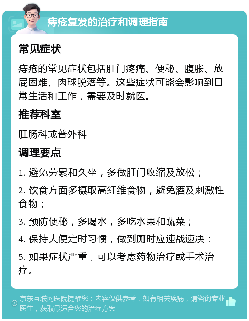 痔疮复发的治疗和调理指南 常见症状 痔疮的常见症状包括肛门疼痛、便秘、腹胀、放屁困难、肉球脱落等。这些症状可能会影响到日常生活和工作，需要及时就医。 推荐科室 肛肠科或普外科 调理要点 1. 避免劳累和久坐，多做肛门收缩及放松； 2. 饮食方面多摄取高纤维食物，避免酒及刺激性食物； 3. 预防便秘，多喝水，多吃水果和蔬菜； 4. 保持大便定时习惯，做到厕时应速战速决； 5. 如果症状严重，可以考虑药物治疗或手术治疗。