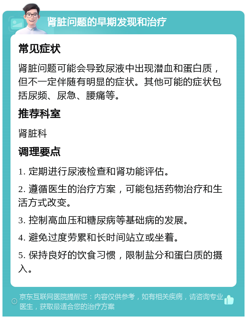 肾脏问题的早期发现和治疗 常见症状 肾脏问题可能会导致尿液中出现潜血和蛋白质，但不一定伴随有明显的症状。其他可能的症状包括尿频、尿急、腰痛等。 推荐科室 肾脏科 调理要点 1. 定期进行尿液检查和肾功能评估。 2. 遵循医生的治疗方案，可能包括药物治疗和生活方式改变。 3. 控制高血压和糖尿病等基础病的发展。 4. 避免过度劳累和长时间站立或坐着。 5. 保持良好的饮食习惯，限制盐分和蛋白质的摄入。