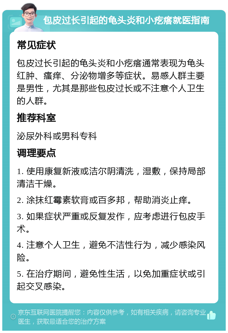 包皮过长引起的龟头炎和小疙瘩就医指南 常见症状 包皮过长引起的龟头炎和小疙瘩通常表现为龟头红肿、瘙痒、分泌物增多等症状。易感人群主要是男性，尤其是那些包皮过长或不注意个人卫生的人群。 推荐科室 泌尿外科或男科专科 调理要点 1. 使用康复新液或洁尔阴清洗，湿敷，保持局部清洁干燥。 2. 涂抹红霉素软膏或百多邦，帮助消炎止痒。 3. 如果症状严重或反复发作，应考虑进行包皮手术。 4. 注意个人卫生，避免不洁性行为，减少感染风险。 5. 在治疗期间，避免性生活，以免加重症状或引起交叉感染。