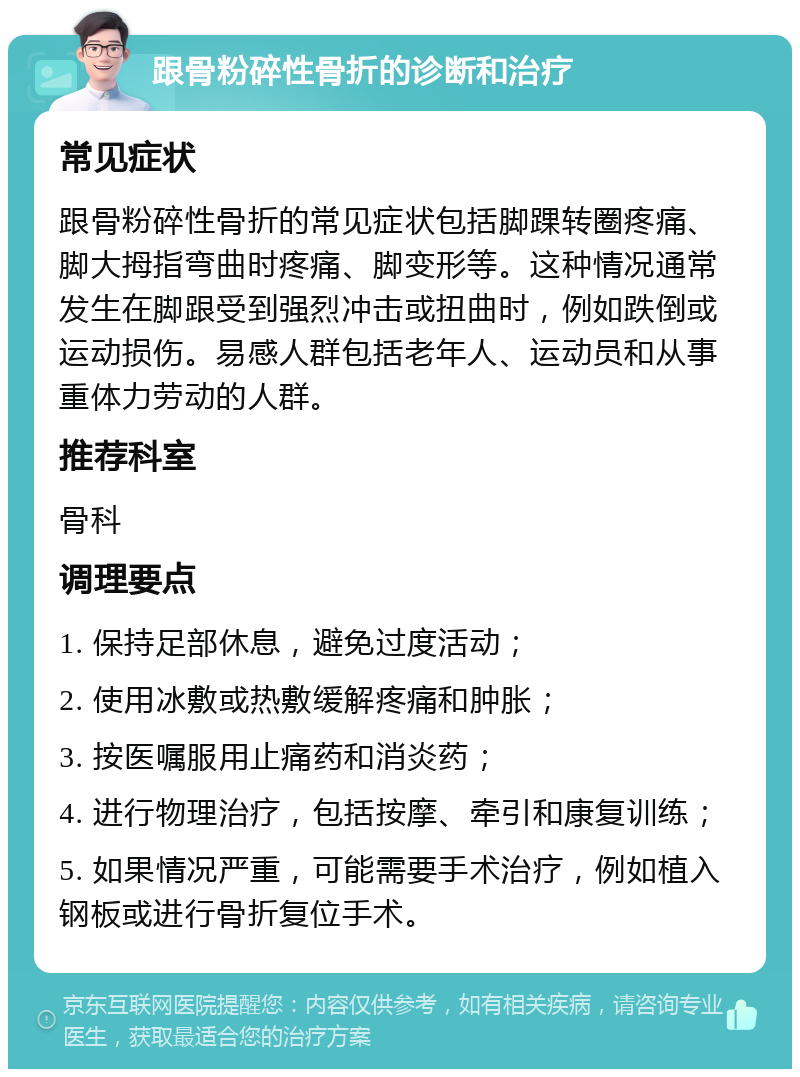 跟骨粉碎性骨折的诊断和治疗 常见症状 跟骨粉碎性骨折的常见症状包括脚踝转圈疼痛、脚大拇指弯曲时疼痛、脚变形等。这种情况通常发生在脚跟受到强烈冲击或扭曲时，例如跌倒或运动损伤。易感人群包括老年人、运动员和从事重体力劳动的人群。 推荐科室 骨科 调理要点 1. 保持足部休息，避免过度活动； 2. 使用冰敷或热敷缓解疼痛和肿胀； 3. 按医嘱服用止痛药和消炎药； 4. 进行物理治疗，包括按摩、牵引和康复训练； 5. 如果情况严重，可能需要手术治疗，例如植入钢板或进行骨折复位手术。