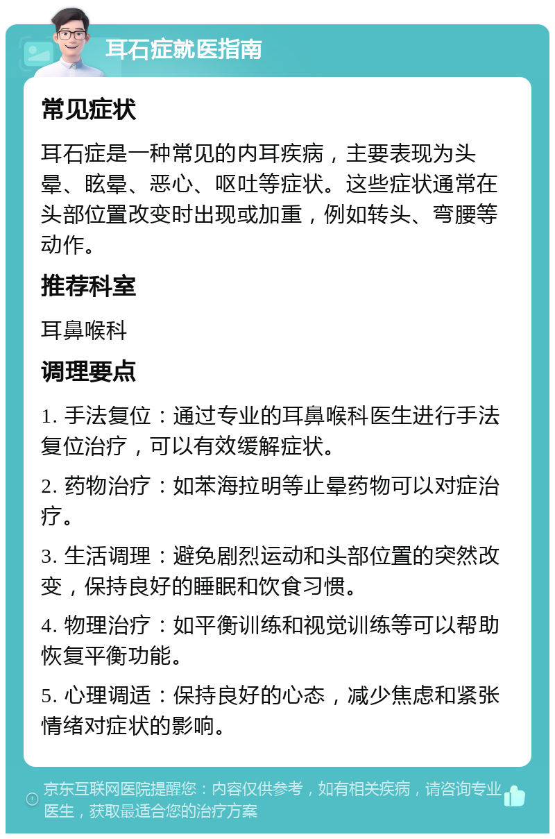 耳石症就医指南 常见症状 耳石症是一种常见的内耳疾病，主要表现为头晕、眩晕、恶心、呕吐等症状。这些症状通常在头部位置改变时出现或加重，例如转头、弯腰等动作。 推荐科室 耳鼻喉科 调理要点 1. 手法复位：通过专业的耳鼻喉科医生进行手法复位治疗，可以有效缓解症状。 2. 药物治疗：如苯海拉明等止晕药物可以对症治疗。 3. 生活调理：避免剧烈运动和头部位置的突然改变，保持良好的睡眠和饮食习惯。 4. 物理治疗：如平衡训练和视觉训练等可以帮助恢复平衡功能。 5. 心理调适：保持良好的心态，减少焦虑和紧张情绪对症状的影响。