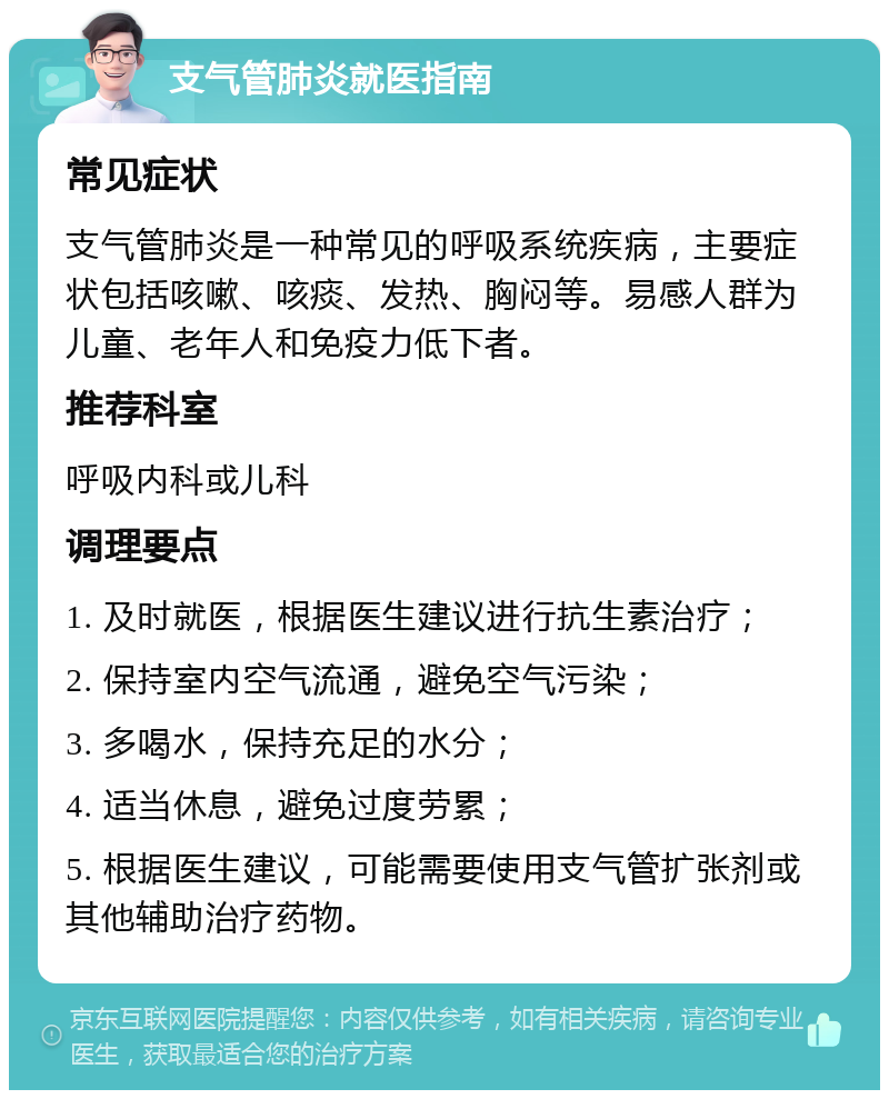 支气管肺炎就医指南 常见症状 支气管肺炎是一种常见的呼吸系统疾病，主要症状包括咳嗽、咳痰、发热、胸闷等。易感人群为儿童、老年人和免疫力低下者。 推荐科室 呼吸内科或儿科 调理要点 1. 及时就医，根据医生建议进行抗生素治疗； 2. 保持室内空气流通，避免空气污染； 3. 多喝水，保持充足的水分； 4. 适当休息，避免过度劳累； 5. 根据医生建议，可能需要使用支气管扩张剂或其他辅助治疗药物。