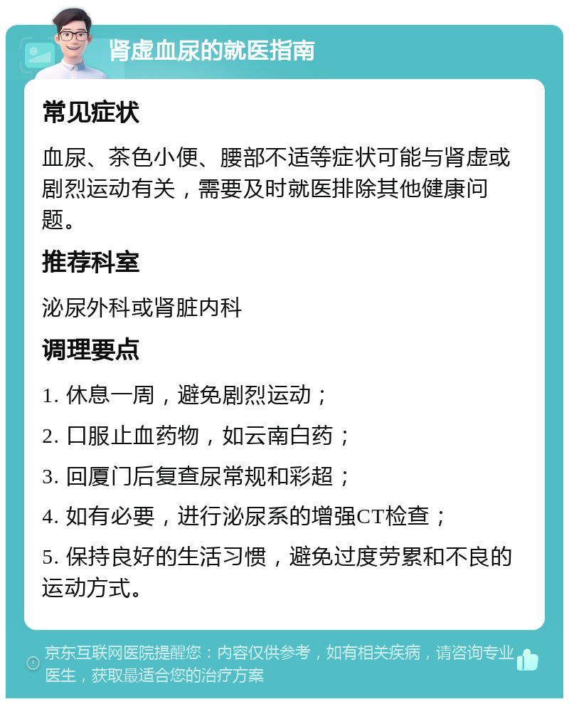 肾虚血尿的就医指南 常见症状 血尿、茶色小便、腰部不适等症状可能与肾虚或剧烈运动有关，需要及时就医排除其他健康问题。 推荐科室 泌尿外科或肾脏内科 调理要点 1. 休息一周，避免剧烈运动； 2. 口服止血药物，如云南白药； 3. 回厦门后复查尿常规和彩超； 4. 如有必要，进行泌尿系的增强CT检查； 5. 保持良好的生活习惯，避免过度劳累和不良的运动方式。