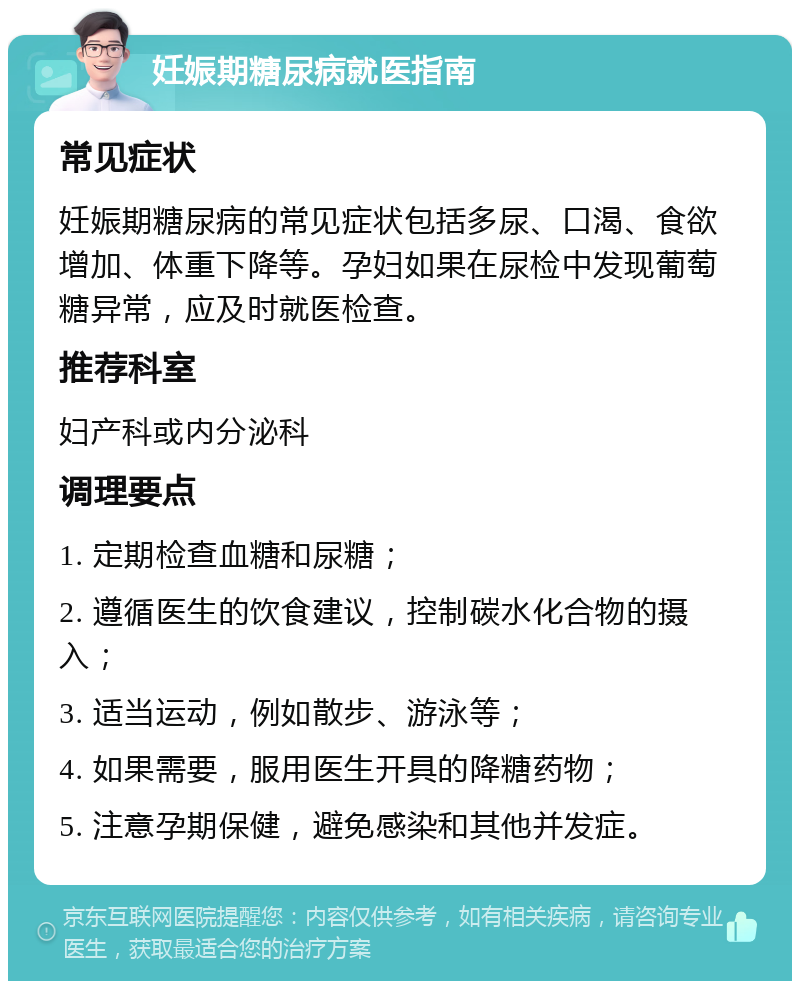 妊娠期糖尿病就医指南 常见症状 妊娠期糖尿病的常见症状包括多尿、口渴、食欲增加、体重下降等。孕妇如果在尿检中发现葡萄糖异常，应及时就医检查。 推荐科室 妇产科或内分泌科 调理要点 1. 定期检查血糖和尿糖； 2. 遵循医生的饮食建议，控制碳水化合物的摄入； 3. 适当运动，例如散步、游泳等； 4. 如果需要，服用医生开具的降糖药物； 5. 注意孕期保健，避免感染和其他并发症。