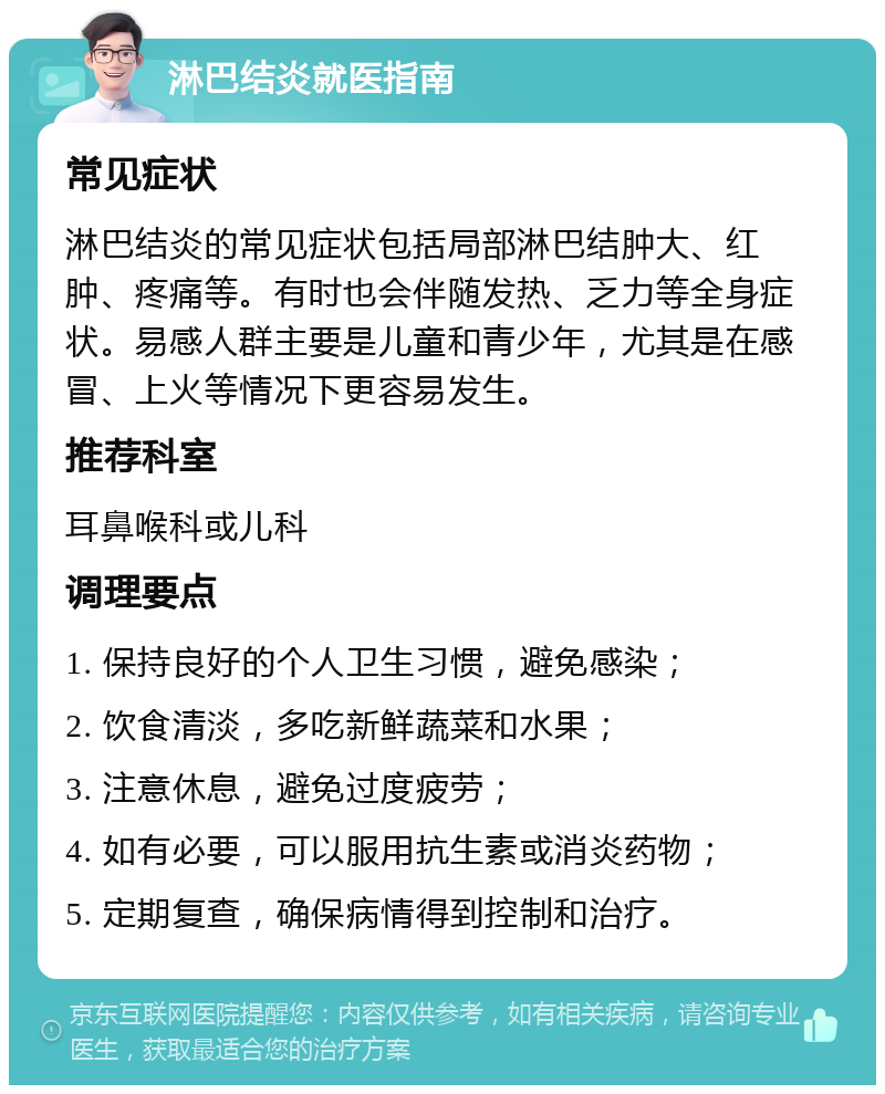 淋巴结炎就医指南 常见症状 淋巴结炎的常见症状包括局部淋巴结肿大、红肿、疼痛等。有时也会伴随发热、乏力等全身症状。易感人群主要是儿童和青少年，尤其是在感冒、上火等情况下更容易发生。 推荐科室 耳鼻喉科或儿科 调理要点 1. 保持良好的个人卫生习惯，避免感染； 2. 饮食清淡，多吃新鲜蔬菜和水果； 3. 注意休息，避免过度疲劳； 4. 如有必要，可以服用抗生素或消炎药物； 5. 定期复查，确保病情得到控制和治疗。