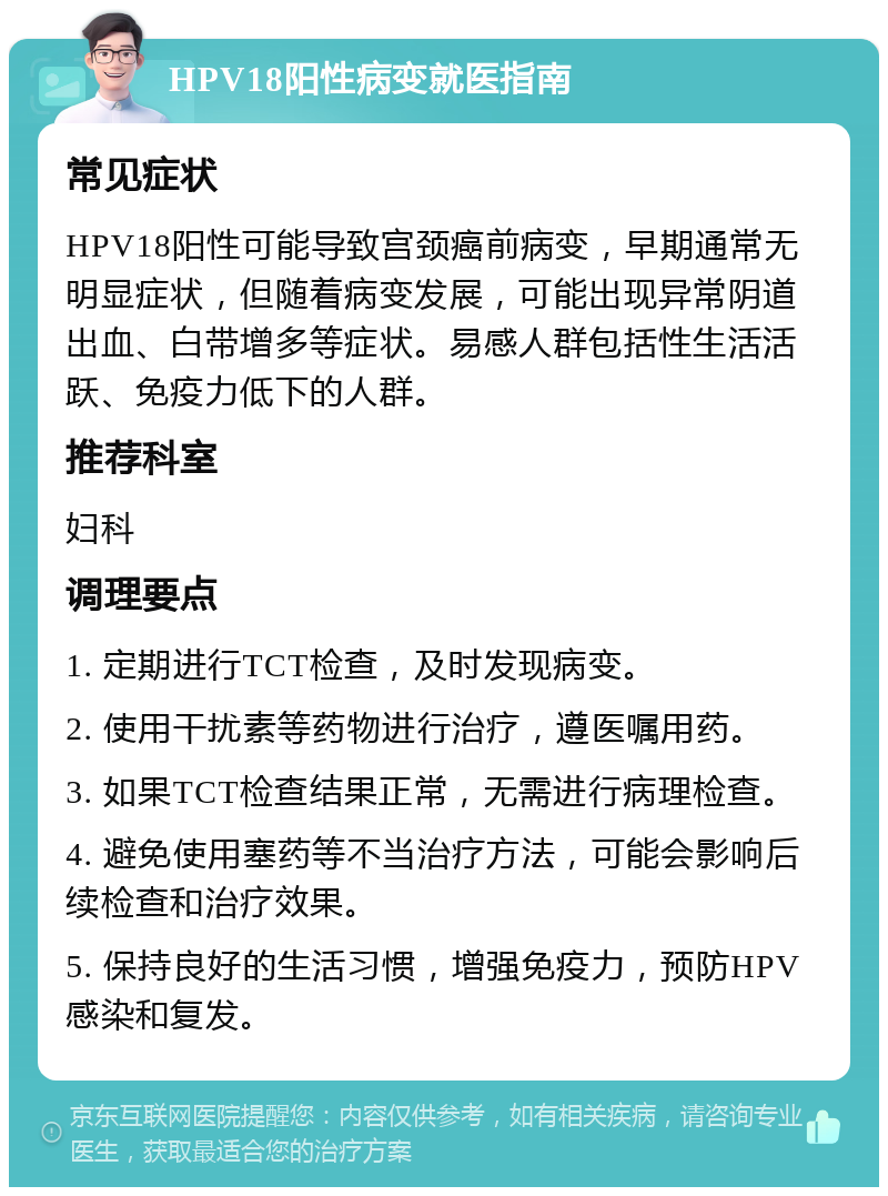 HPV18阳性病变就医指南 常见症状 HPV18阳性可能导致宫颈癌前病变，早期通常无明显症状，但随着病变发展，可能出现异常阴道出血、白带增多等症状。易感人群包括性生活活跃、免疫力低下的人群。 推荐科室 妇科 调理要点 1. 定期进行TCT检查，及时发现病变。 2. 使用干扰素等药物进行治疗，遵医嘱用药。 3. 如果TCT检查结果正常，无需进行病理检查。 4. 避免使用塞药等不当治疗方法，可能会影响后续检查和治疗效果。 5. 保持良好的生活习惯，增强免疫力，预防HPV感染和复发。