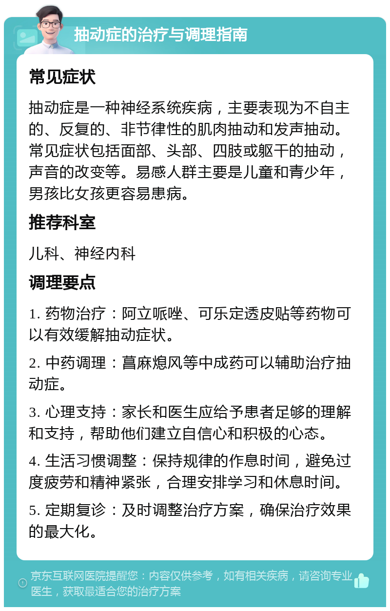 抽动症的治疗与调理指南 常见症状 抽动症是一种神经系统疾病，主要表现为不自主的、反复的、非节律性的肌肉抽动和发声抽动。常见症状包括面部、头部、四肢或躯干的抽动，声音的改变等。易感人群主要是儿童和青少年，男孩比女孩更容易患病。 推荐科室 儿科、神经内科 调理要点 1. 药物治疗：阿立哌唑、可乐定透皮贴等药物可以有效缓解抽动症状。 2. 中药调理：菖麻熄风等中成药可以辅助治疗抽动症。 3. 心理支持：家长和医生应给予患者足够的理解和支持，帮助他们建立自信心和积极的心态。 4. 生活习惯调整：保持规律的作息时间，避免过度疲劳和精神紧张，合理安排学习和休息时间。 5. 定期复诊：及时调整治疗方案，确保治疗效果的最大化。