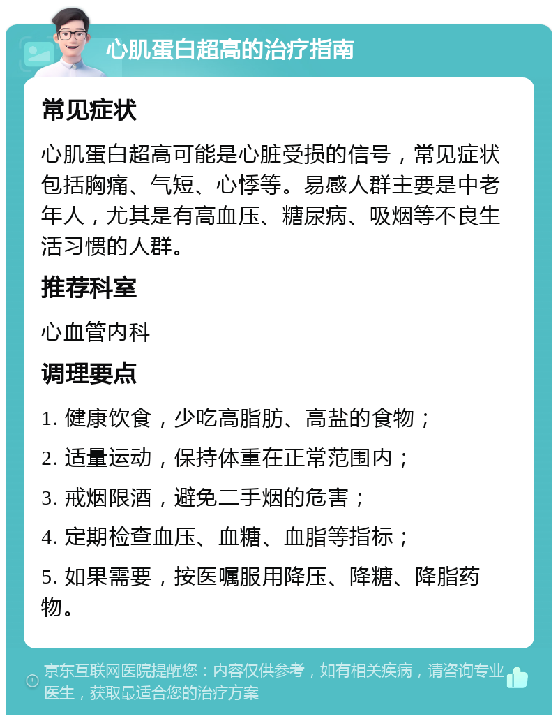 心肌蛋白超高的治疗指南 常见症状 心肌蛋白超高可能是心脏受损的信号，常见症状包括胸痛、气短、心悸等。易感人群主要是中老年人，尤其是有高血压、糖尿病、吸烟等不良生活习惯的人群。 推荐科室 心血管内科 调理要点 1. 健康饮食，少吃高脂肪、高盐的食物； 2. 适量运动，保持体重在正常范围内； 3. 戒烟限酒，避免二手烟的危害； 4. 定期检查血压、血糖、血脂等指标； 5. 如果需要，按医嘱服用降压、降糖、降脂药物。