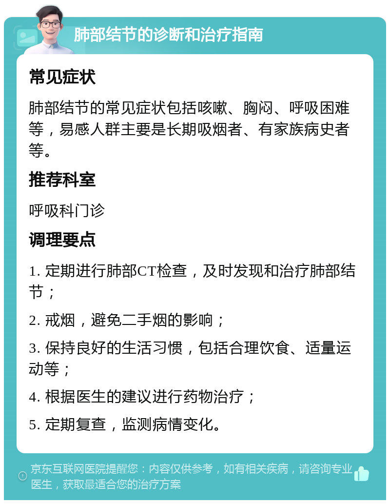 肺部结节的诊断和治疗指南 常见症状 肺部结节的常见症状包括咳嗽、胸闷、呼吸困难等，易感人群主要是长期吸烟者、有家族病史者等。 推荐科室 呼吸科门诊 调理要点 1. 定期进行肺部CT检查，及时发现和治疗肺部结节； 2. 戒烟，避免二手烟的影响； 3. 保持良好的生活习惯，包括合理饮食、适量运动等； 4. 根据医生的建议进行药物治疗； 5. 定期复查，监测病情变化。