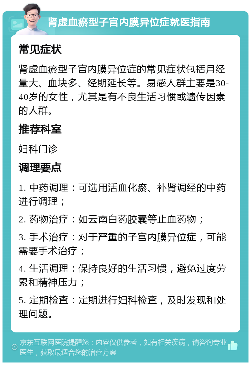 肾虚血瘀型子宫内膜异位症就医指南 常见症状 肾虚血瘀型子宫内膜异位症的常见症状包括月经量大、血块多、经期延长等。易感人群主要是30-40岁的女性，尤其是有不良生活习惯或遗传因素的人群。 推荐科室 妇科门诊 调理要点 1. 中药调理：可选用活血化瘀、补肾调经的中药进行调理； 2. 药物治疗：如云南白药胶囊等止血药物； 3. 手术治疗：对于严重的子宫内膜异位症，可能需要手术治疗； 4. 生活调理：保持良好的生活习惯，避免过度劳累和精神压力； 5. 定期检查：定期进行妇科检查，及时发现和处理问题。