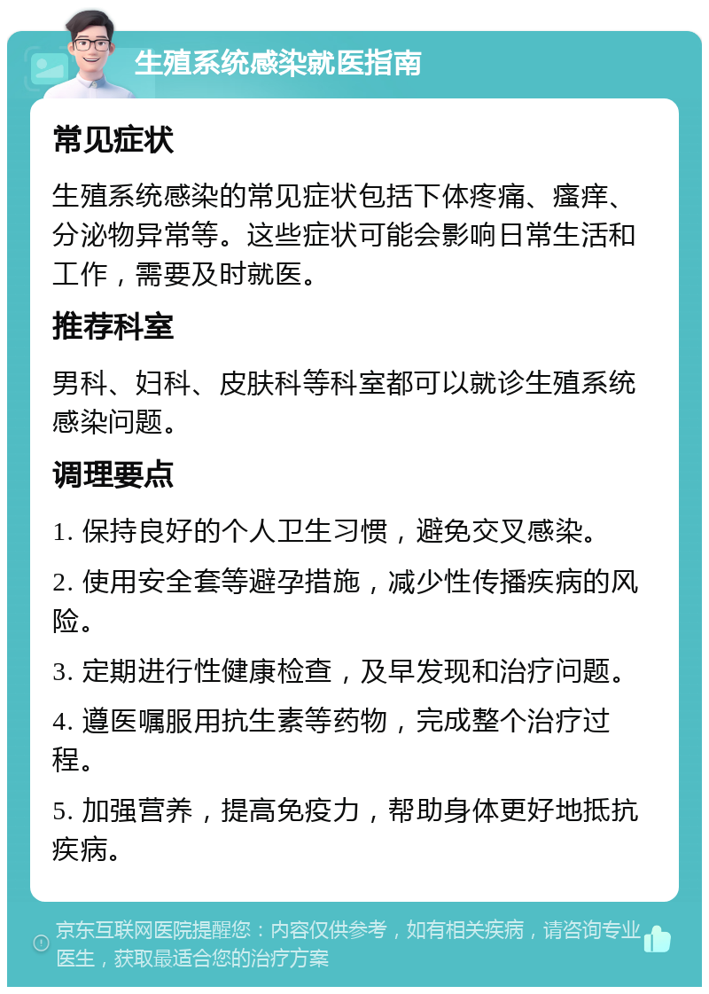 生殖系统感染就医指南 常见症状 生殖系统感染的常见症状包括下体疼痛、瘙痒、分泌物异常等。这些症状可能会影响日常生活和工作，需要及时就医。 推荐科室 男科、妇科、皮肤科等科室都可以就诊生殖系统感染问题。 调理要点 1. 保持良好的个人卫生习惯，避免交叉感染。 2. 使用安全套等避孕措施，减少性传播疾病的风险。 3. 定期进行性健康检查，及早发现和治疗问题。 4. 遵医嘱服用抗生素等药物，完成整个治疗过程。 5. 加强营养，提高免疫力，帮助身体更好地抵抗疾病。