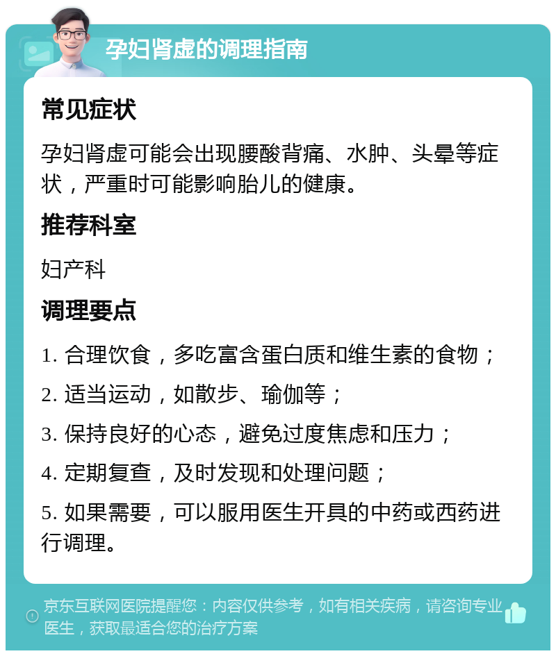 孕妇肾虚的调理指南 常见症状 孕妇肾虚可能会出现腰酸背痛、水肿、头晕等症状，严重时可能影响胎儿的健康。 推荐科室 妇产科 调理要点 1. 合理饮食，多吃富含蛋白质和维生素的食物； 2. 适当运动，如散步、瑜伽等； 3. 保持良好的心态，避免过度焦虑和压力； 4. 定期复查，及时发现和处理问题； 5. 如果需要，可以服用医生开具的中药或西药进行调理。