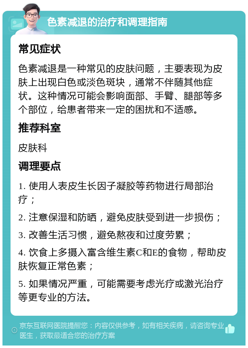 色素减退的治疗和调理指南 常见症状 色素减退是一种常见的皮肤问题，主要表现为皮肤上出现白色或淡色斑块，通常不伴随其他症状。这种情况可能会影响面部、手臂、腿部等多个部位，给患者带来一定的困扰和不适感。 推荐科室 皮肤科 调理要点 1. 使用人表皮生长因子凝胶等药物进行局部治疗； 2. 注意保湿和防晒，避免皮肤受到进一步损伤； 3. 改善生活习惯，避免熬夜和过度劳累； 4. 饮食上多摄入富含维生素C和E的食物，帮助皮肤恢复正常色素； 5. 如果情况严重，可能需要考虑光疗或激光治疗等更专业的方法。