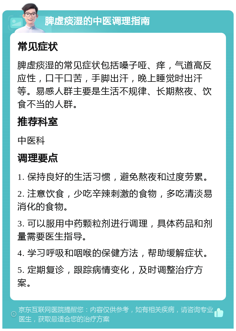 脾虚痰湿的中医调理指南 常见症状 脾虚痰湿的常见症状包括嗓子哑、痒，气道高反应性，口干口苦，手脚出汗，晚上睡觉时出汗等。易感人群主要是生活不规律、长期熬夜、饮食不当的人群。 推荐科室 中医科 调理要点 1. 保持良好的生活习惯，避免熬夜和过度劳累。 2. 注意饮食，少吃辛辣刺激的食物，多吃清淡易消化的食物。 3. 可以服用中药颗粒剂进行调理，具体药品和剂量需要医生指导。 4. 学习呼吸和咽喉的保健方法，帮助缓解症状。 5. 定期复诊，跟踪病情变化，及时调整治疗方案。