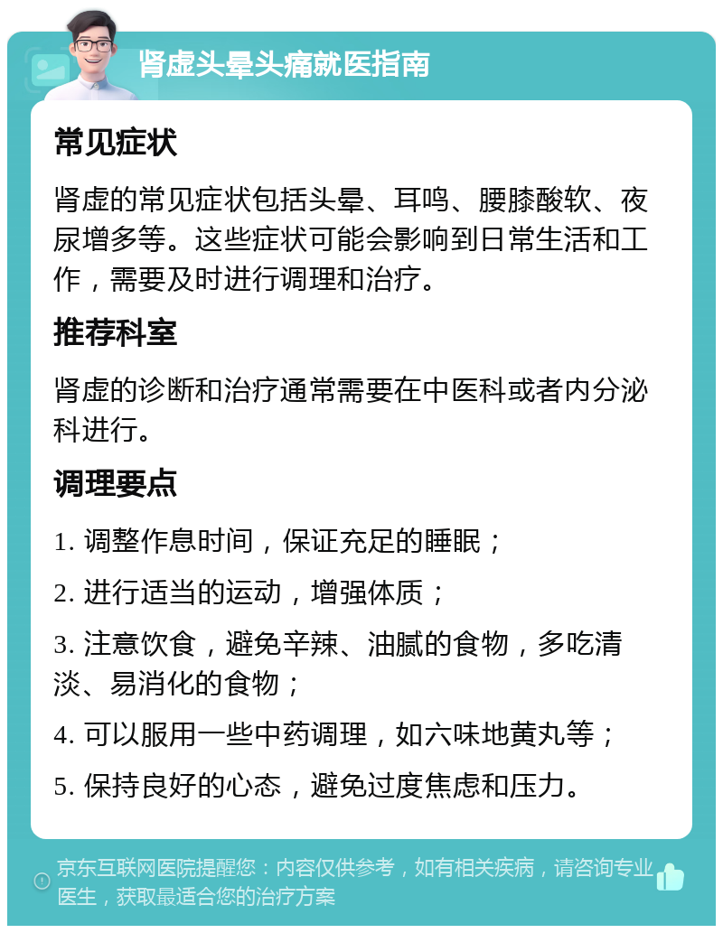 肾虚头晕头痛就医指南 常见症状 肾虚的常见症状包括头晕、耳鸣、腰膝酸软、夜尿增多等。这些症状可能会影响到日常生活和工作，需要及时进行调理和治疗。 推荐科室 肾虚的诊断和治疗通常需要在中医科或者内分泌科进行。 调理要点 1. 调整作息时间，保证充足的睡眠； 2. 进行适当的运动，增强体质； 3. 注意饮食，避免辛辣、油腻的食物，多吃清淡、易消化的食物； 4. 可以服用一些中药调理，如六味地黄丸等； 5. 保持良好的心态，避免过度焦虑和压力。