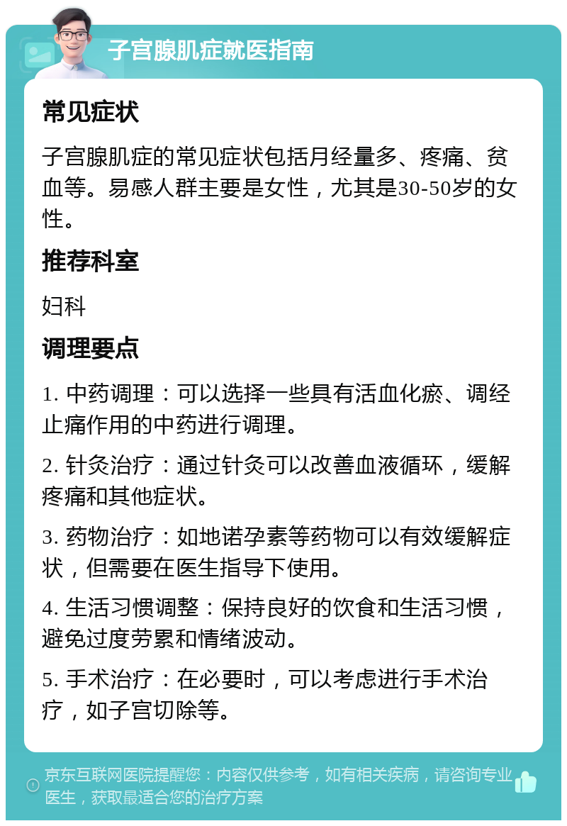 子宫腺肌症就医指南 常见症状 子宫腺肌症的常见症状包括月经量多、疼痛、贫血等。易感人群主要是女性，尤其是30-50岁的女性。 推荐科室 妇科 调理要点 1. 中药调理：可以选择一些具有活血化瘀、调经止痛作用的中药进行调理。 2. 针灸治疗：通过针灸可以改善血液循环，缓解疼痛和其他症状。 3. 药物治疗：如地诺孕素等药物可以有效缓解症状，但需要在医生指导下使用。 4. 生活习惯调整：保持良好的饮食和生活习惯，避免过度劳累和情绪波动。 5. 手术治疗：在必要时，可以考虑进行手术治疗，如子宫切除等。