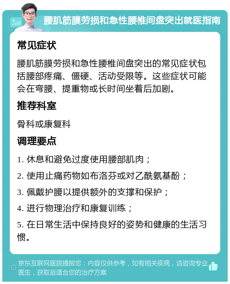 腰肌筋膜劳损和急性腰椎间盘突出就医指南 常见症状 腰肌筋膜劳损和急性腰椎间盘突出的常见症状包括腰部疼痛、僵硬、活动受限等。这些症状可能会在弯腰、提重物或长时间坐着后加剧。 推荐科室 骨科或康复科 调理要点 1. 休息和避免过度使用腰部肌肉； 2. 使用止痛药物如布洛芬或对乙酰氨基酚； 3. 佩戴护腰以提供额外的支撑和保护； 4. 进行物理治疗和康复训练； 5. 在日常生活中保持良好的姿势和健康的生活习惯。