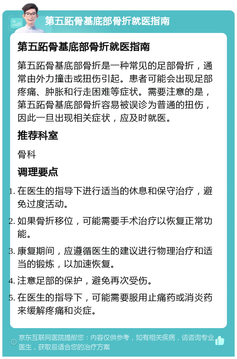 第五跖骨基底部骨折就医指南 第五跖骨基底部骨折就医指南 第五跖骨基底部骨折是一种常见的足部骨折，通常由外力撞击或扭伤引起。患者可能会出现足部疼痛、肿胀和行走困难等症状。需要注意的是，第五跖骨基底部骨折容易被误诊为普通的扭伤，因此一旦出现相关症状，应及时就医。 推荐科室 骨科 调理要点 在医生的指导下进行适当的休息和保守治疗，避免过度活动。 如果骨折移位，可能需要手术治疗以恢复正常功能。 康复期间，应遵循医生的建议进行物理治疗和适当的锻炼，以加速恢复。 注意足部的保护，避免再次受伤。 在医生的指导下，可能需要服用止痛药或消炎药来缓解疼痛和炎症。