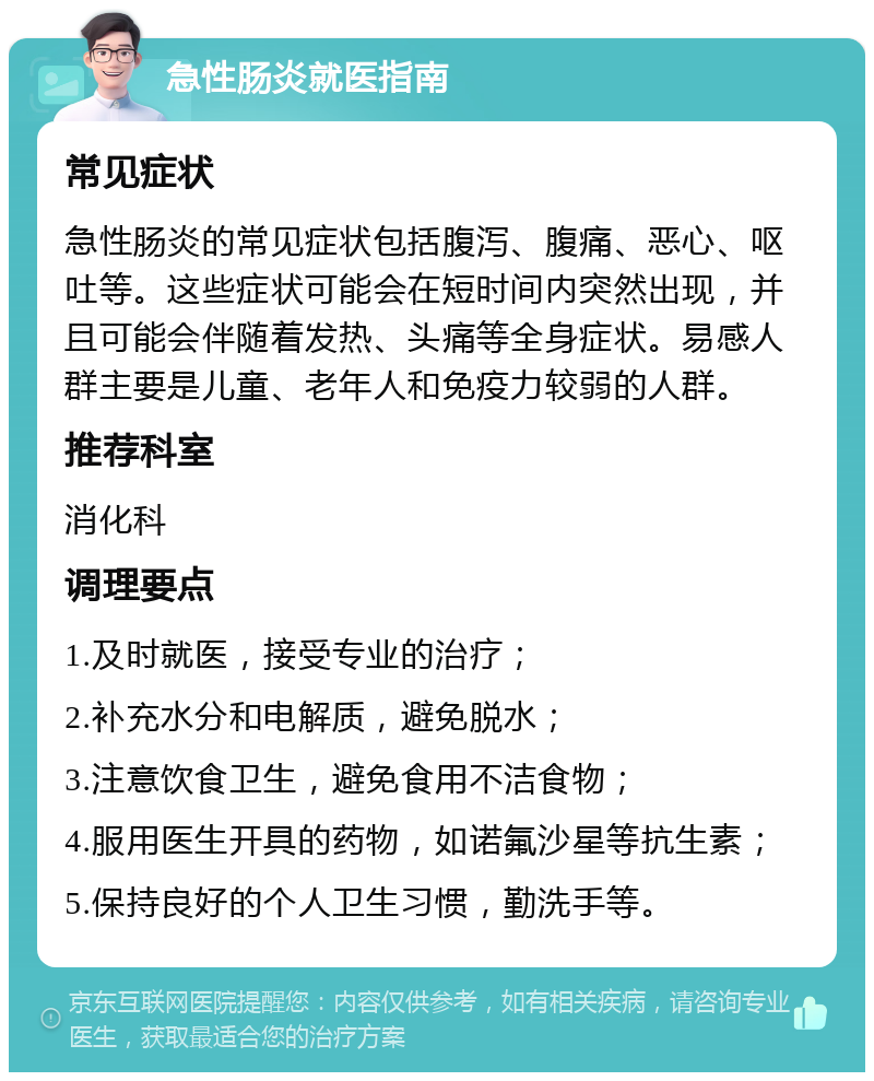 急性肠炎就医指南 常见症状 急性肠炎的常见症状包括腹泻、腹痛、恶心、呕吐等。这些症状可能会在短时间内突然出现，并且可能会伴随着发热、头痛等全身症状。易感人群主要是儿童、老年人和免疫力较弱的人群。 推荐科室 消化科 调理要点 1.及时就医，接受专业的治疗； 2.补充水分和电解质，避免脱水； 3.注意饮食卫生，避免食用不洁食物； 4.服用医生开具的药物，如诺氟沙星等抗生素； 5.保持良好的个人卫生习惯，勤洗手等。