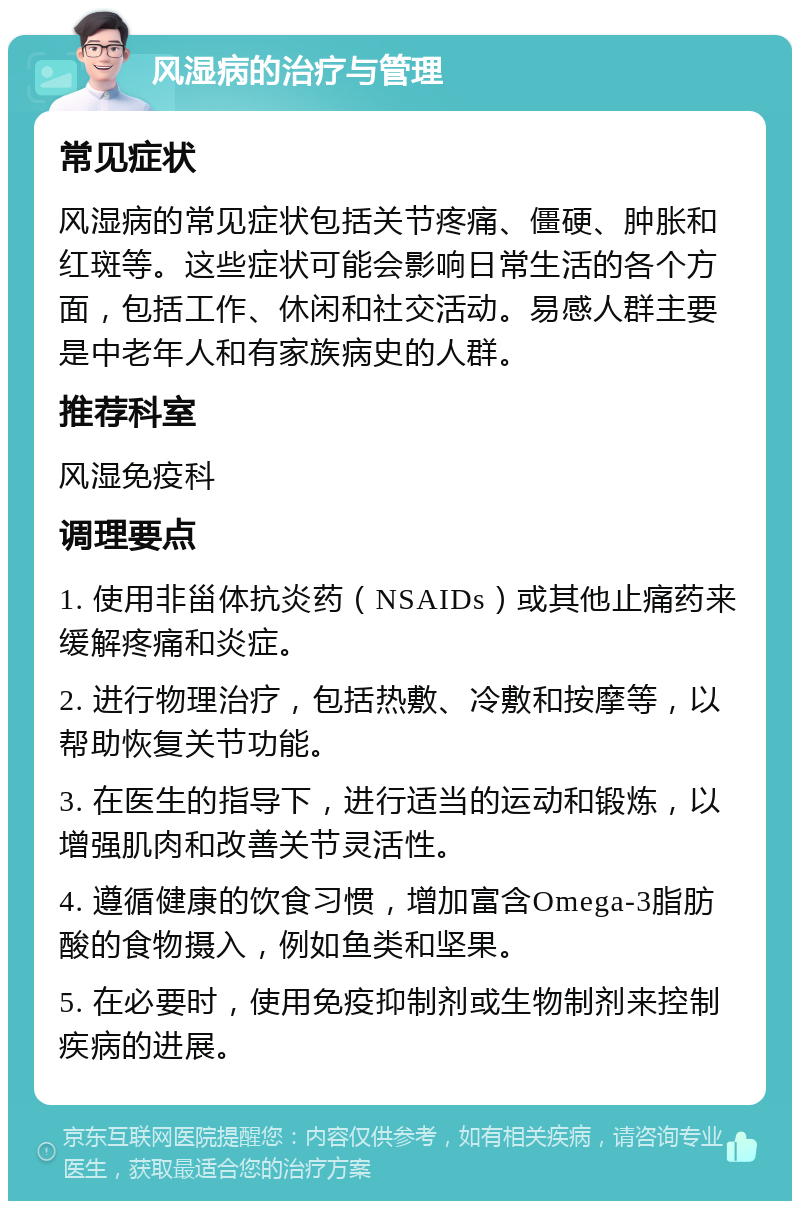 风湿病的治疗与管理 常见症状 风湿病的常见症状包括关节疼痛、僵硬、肿胀和红斑等。这些症状可能会影响日常生活的各个方面，包括工作、休闲和社交活动。易感人群主要是中老年人和有家族病史的人群。 推荐科室 风湿免疫科 调理要点 1. 使用非甾体抗炎药（NSAIDs）或其他止痛药来缓解疼痛和炎症。 2. 进行物理治疗，包括热敷、冷敷和按摩等，以帮助恢复关节功能。 3. 在医生的指导下，进行适当的运动和锻炼，以增强肌肉和改善关节灵活性。 4. 遵循健康的饮食习惯，增加富含Omega-3脂肪酸的食物摄入，例如鱼类和坚果。 5. 在必要时，使用免疫抑制剂或生物制剂来控制疾病的进展。