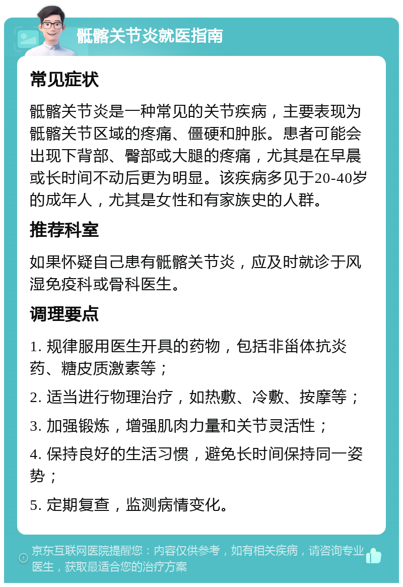 骶髂关节炎就医指南 常见症状 骶髂关节炎是一种常见的关节疾病，主要表现为骶髂关节区域的疼痛、僵硬和肿胀。患者可能会出现下背部、臀部或大腿的疼痛，尤其是在早晨或长时间不动后更为明显。该疾病多见于20-40岁的成年人，尤其是女性和有家族史的人群。 推荐科室 如果怀疑自己患有骶髂关节炎，应及时就诊于风湿免疫科或骨科医生。 调理要点 1. 规律服用医生开具的药物，包括非甾体抗炎药、糖皮质激素等； 2. 适当进行物理治疗，如热敷、冷敷、按摩等； 3. 加强锻炼，增强肌肉力量和关节灵活性； 4. 保持良好的生活习惯，避免长时间保持同一姿势； 5. 定期复查，监测病情变化。