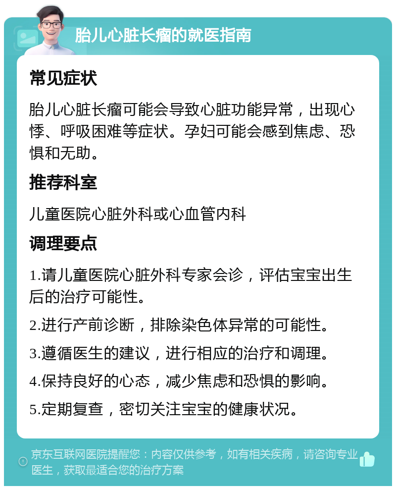 胎儿心脏长瘤的就医指南 常见症状 胎儿心脏长瘤可能会导致心脏功能异常，出现心悸、呼吸困难等症状。孕妇可能会感到焦虑、恐惧和无助。 推荐科室 儿童医院心脏外科或心血管内科 调理要点 1.请儿童医院心脏外科专家会诊，评估宝宝出生后的治疗可能性。 2.进行产前诊断，排除染色体异常的可能性。 3.遵循医生的建议，进行相应的治疗和调理。 4.保持良好的心态，减少焦虑和恐惧的影响。 5.定期复查，密切关注宝宝的健康状况。