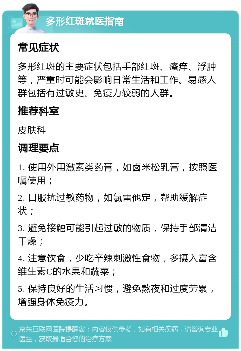 多形红斑就医指南 常见症状 多形红斑的主要症状包括手部红斑、瘙痒、浮肿等，严重时可能会影响日常生活和工作。易感人群包括有过敏史、免疫力较弱的人群。 推荐科室 皮肤科 调理要点 1. 使用外用激素类药膏，如卤米松乳膏，按照医嘱使用； 2. 口服抗过敏药物，如氯雷他定，帮助缓解症状； 3. 避免接触可能引起过敏的物质，保持手部清洁干燥； 4. 注意饮食，少吃辛辣刺激性食物，多摄入富含维生素C的水果和蔬菜； 5. 保持良好的生活习惯，避免熬夜和过度劳累，增强身体免疫力。