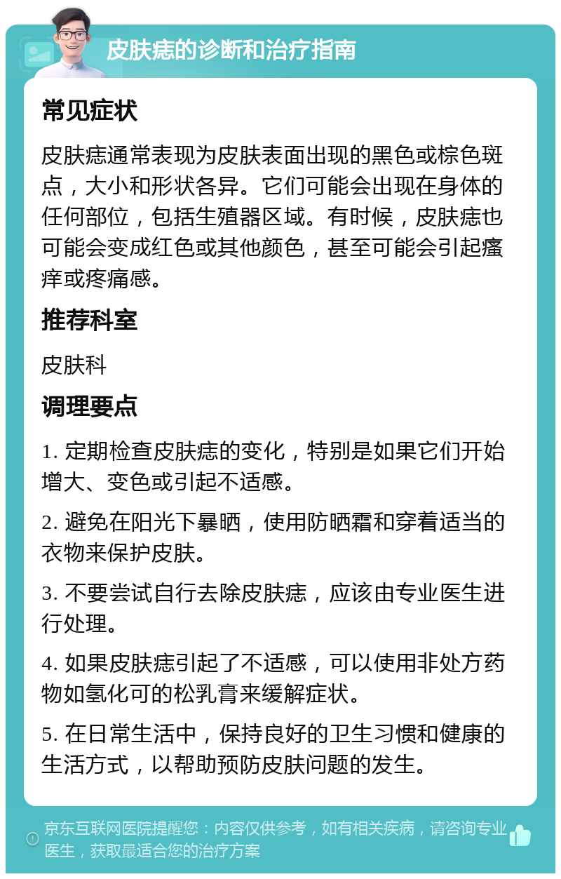 皮肤痣的诊断和治疗指南 常见症状 皮肤痣通常表现为皮肤表面出现的黑色或棕色斑点，大小和形状各异。它们可能会出现在身体的任何部位，包括生殖器区域。有时候，皮肤痣也可能会变成红色或其他颜色，甚至可能会引起瘙痒或疼痛感。 推荐科室 皮肤科 调理要点 1. 定期检查皮肤痣的变化，特别是如果它们开始增大、变色或引起不适感。 2. 避免在阳光下暴晒，使用防晒霜和穿着适当的衣物来保护皮肤。 3. 不要尝试自行去除皮肤痣，应该由专业医生进行处理。 4. 如果皮肤痣引起了不适感，可以使用非处方药物如氢化可的松乳膏来缓解症状。 5. 在日常生活中，保持良好的卫生习惯和健康的生活方式，以帮助预防皮肤问题的发生。