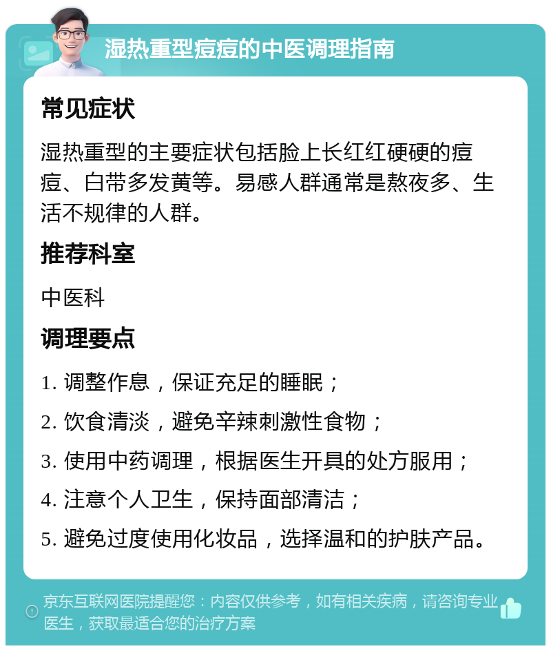 湿热重型痘痘的中医调理指南 常见症状 湿热重型的主要症状包括脸上长红红硬硬的痘痘、白带多发黄等。易感人群通常是熬夜多、生活不规律的人群。 推荐科室 中医科 调理要点 1. 调整作息，保证充足的睡眠； 2. 饮食清淡，避免辛辣刺激性食物； 3. 使用中药调理，根据医生开具的处方服用； 4. 注意个人卫生，保持面部清洁； 5. 避免过度使用化妆品，选择温和的护肤产品。