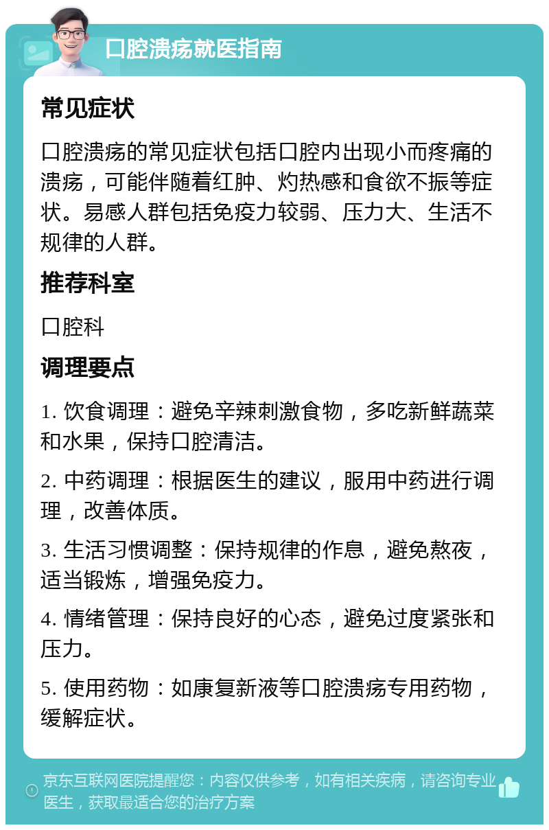 口腔溃疡就医指南 常见症状 口腔溃疡的常见症状包括口腔内出现小而疼痛的溃疡，可能伴随着红肿、灼热感和食欲不振等症状。易感人群包括免疫力较弱、压力大、生活不规律的人群。 推荐科室 口腔科 调理要点 1. 饮食调理：避免辛辣刺激食物，多吃新鲜蔬菜和水果，保持口腔清洁。 2. 中药调理：根据医生的建议，服用中药进行调理，改善体质。 3. 生活习惯调整：保持规律的作息，避免熬夜，适当锻炼，增强免疫力。 4. 情绪管理：保持良好的心态，避免过度紧张和压力。 5. 使用药物：如康复新液等口腔溃疡专用药物，缓解症状。