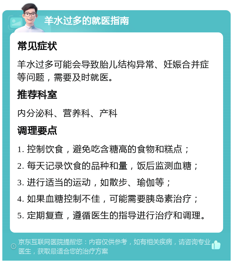 羊水过多的就医指南 常见症状 羊水过多可能会导致胎儿结构异常、妊娠合并症等问题，需要及时就医。 推荐科室 内分泌科、营养科、产科 调理要点 1. 控制饮食，避免吃含糖高的食物和糕点； 2. 每天记录饮食的品种和量，饭后监测血糖； 3. 进行适当的运动，如散步、瑜伽等； 4. 如果血糖控制不佳，可能需要胰岛素治疗； 5. 定期复查，遵循医生的指导进行治疗和调理。