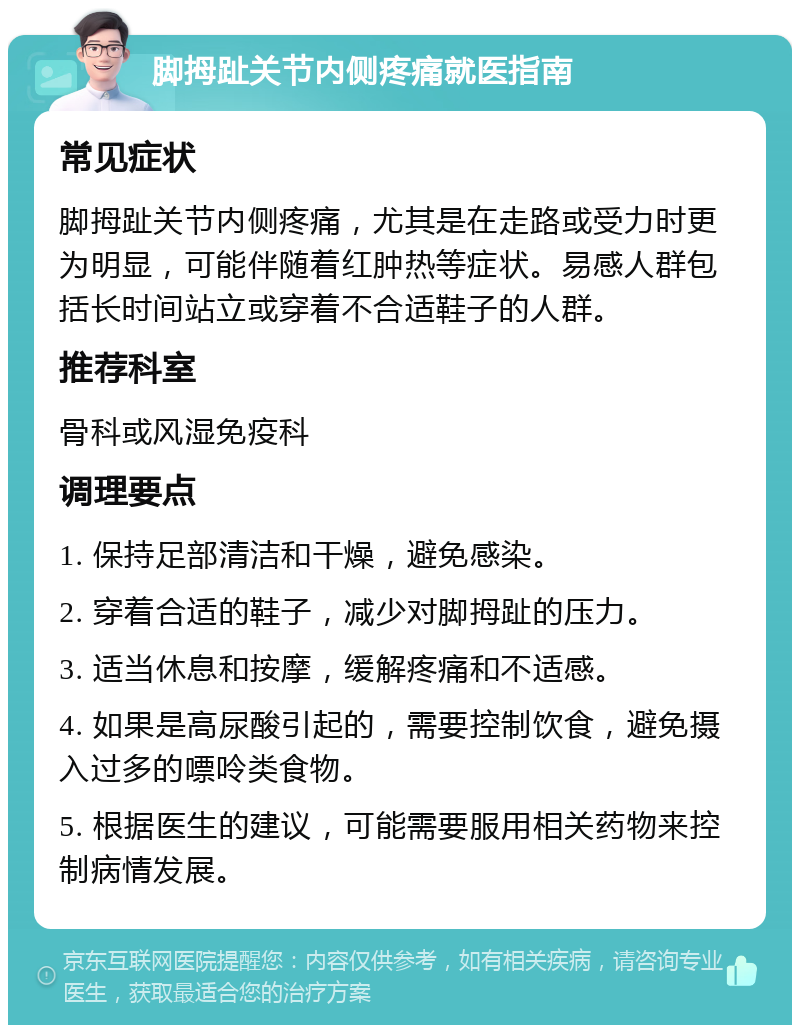 脚拇趾关节内侧疼痛就医指南 常见症状 脚拇趾关节内侧疼痛，尤其是在走路或受力时更为明显，可能伴随着红肿热等症状。易感人群包括长时间站立或穿着不合适鞋子的人群。 推荐科室 骨科或风湿免疫科 调理要点 1. 保持足部清洁和干燥，避免感染。 2. 穿着合适的鞋子，减少对脚拇趾的压力。 3. 适当休息和按摩，缓解疼痛和不适感。 4. 如果是高尿酸引起的，需要控制饮食，避免摄入过多的嘌呤类食物。 5. 根据医生的建议，可能需要服用相关药物来控制病情发展。