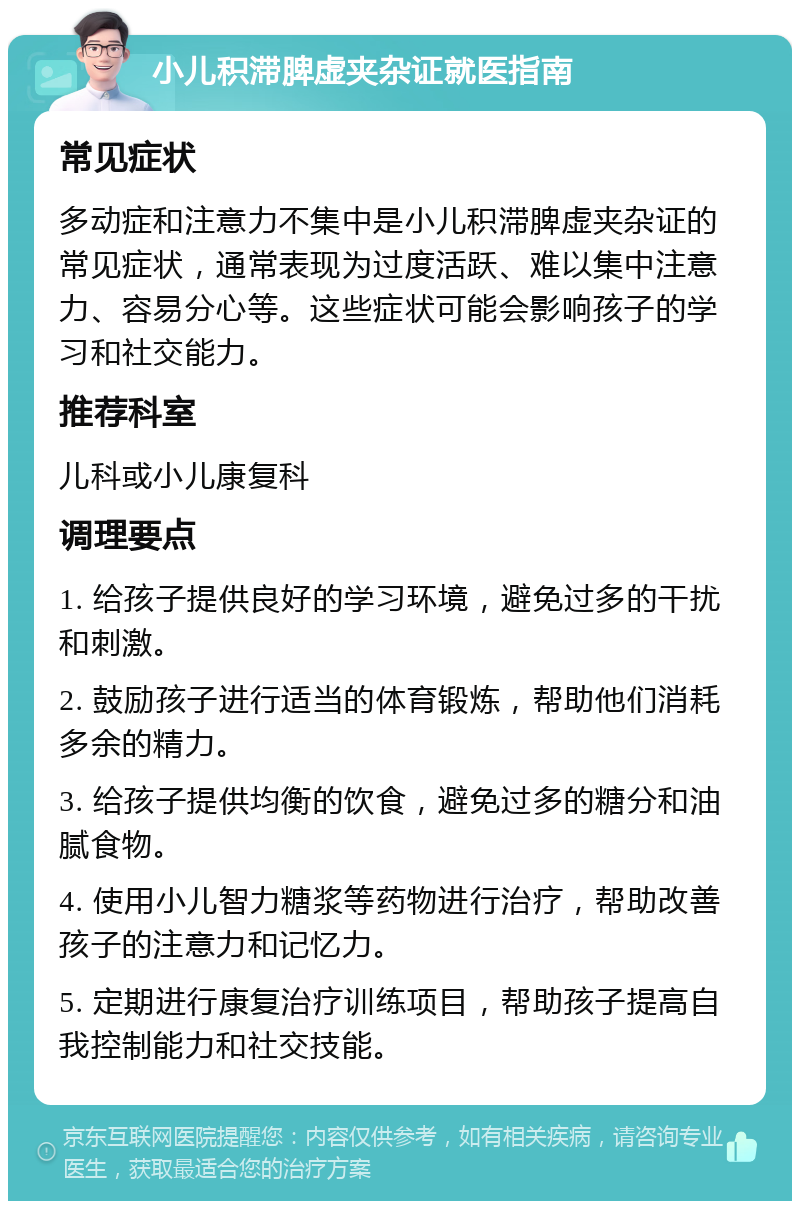 小儿积滞脾虚夹杂证就医指南 常见症状 多动症和注意力不集中是小儿积滞脾虚夹杂证的常见症状，通常表现为过度活跃、难以集中注意力、容易分心等。这些症状可能会影响孩子的学习和社交能力。 推荐科室 儿科或小儿康复科 调理要点 1. 给孩子提供良好的学习环境，避免过多的干扰和刺激。 2. 鼓励孩子进行适当的体育锻炼，帮助他们消耗多余的精力。 3. 给孩子提供均衡的饮食，避免过多的糖分和油腻食物。 4. 使用小儿智力糖浆等药物进行治疗，帮助改善孩子的注意力和记忆力。 5. 定期进行康复治疗训练项目，帮助孩子提高自我控制能力和社交技能。